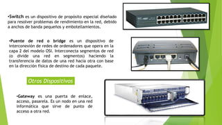 •Gateway es una puerta de enlace,
acceso, pasarela. Es un nodo en una red
informática que sirve de punto de
acceso a otra red.
Otros Dispositivos
•Switch es un dispositivo de propósito especial diseñado
para resolver problemas de rendimiento en la red, debido
a anchos de banda pequeños y embotellamientos.
•Puente de red o bridge es un dispositivo de
interconexión de redes de ordenadores que opera en la
capa 2 del modelo OSI. Interconecta segmentos de red
(o divide una red en segmentos) haciendo la
transferencia de datos de una red hacia otra con base
en la dirección física de destino de cada paquete.
 