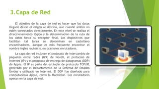 3.Capa de Red
El objetivo de la capa de red es hacer que los datos
lleguen desde el origen al destino, aún cuando ambos no
estén conectados directamente. En este nivel se realiza el
direccionamiento lógico y la determinación de la ruta de
los datos hasta su receptor final. Los dispositivos que
facilitan tal tarea se denominan en castellano
encaminadores, aunque es más frecuente encontrar el
nombre inglés routers y, en ocasiones enrutadores.
La capa de red incluyen el protocolo de intercambio de
paquetes entre redes (IPX) de Novell, el protocolo de
Internet (IP) y el protocolo de entrega de datagramas (DDP)
de Apple. El IP es parte del estándar de protocolo TCP/IP,
generado por el Departamento de la Defensa de Estados
Unidos y utilizado en Internet. El DDP fue diseñado para
computadoras Apple, como la Macintosh. Los enrutadores
operan en la capa de red.
 