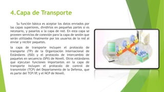 4.Capa de Transporte
Su función básica es aceptar los datos enviados por
las capas superiores, dividirlos en pequeñas partes si es
necesario, y pasarlos a la capa de red. En esta capa se
proveen servicios de conexión para la capa de sesión que
serán utilizados finalmente por los usuarios de la red al
enviar y recibir paquetes.
la capa de transporte incluyen el protocolo de
transporte (TP) de la Organización Internacional de
Estándares (ISO) y el protocolo de intercambio de
paquetes en secuencia (SPX) de Novell. Otros estándares
que ejecutan funciones importantes en la capa de
transporte incluyen el protocolo de control de
transmisión (TCP) del Departamento de la Defensa, que
es parte del TCP/IP, y el NCP de Novell.
 