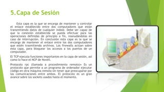 5.Capa de Sesión
Esta capa es la que se encarga de mantener y controlar
el enlace establecido entre dos computadores que están
transmitiendo datos de cualquier índole. Debe ser capaz de
que la conexión establecida se pueda efectuar para las
operaciones definidas de principio a fin, reanudándolas en
caso de interrupción. En conclusión esta capa es la que se
encarga de mantener el enlace entre los dos computadores
que estén trasmitiendo archivos. Los firewalls actúan sobre
esta capa, para bloquear los accesos a los puertos de un
computador.
El TCP ejecuta funciones importantes en la capa de sesión, así
como lo hace el NCP de Novell.
Protocolo rpc (llamada a procedimiento remoto)• Es un
protocolo que permite a un programa de ordenador ejecutar
código en otra máquina remota sin tener que preocuparse por
las comunicaciones entre ambos. El protocolo es un gran
avance sobre los sockets usados hasta el momento.
 
