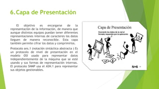 6.Capa de Presentación
El objetivo es encargarse de la
representación de la información, de manera que
aunque distintos equipos puedan tener diferentes
representaciones internas de caracteres los datos
lleguen de manera reconocible. Esta capa
también permite cifrar los datos y comprimirlos.
Protocolo ans.1 (notación sintáctica abstracta ) Es
un protocolo de nivel de presentación en el
modelo OSI usado para representar datos
independientemente de la máquina que se esté
usando y sus formas de representación internas.
El protocolo SNMP usa el ASN.1 para representar
sus objetos gestionables.
 