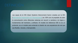 Las capas de la OSI (Open Systems Interconnect) fueron creadas por la ISO
(International Organization for Standarization) en 1974 con el propósito de abrir
la comunicación entre diferentes sistemas sin recurrir a cambios a la lógica y
fundamentos del hardware y software. El modelo de referencia OSI no es un
protocolo, es un modelo para entender el diseño de una arquitectura de red que
sea flexible, robusta y interoperable.
 