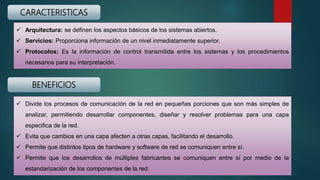 CARACTERISTICAS
 Arquitectura: se definen los aspectos básicos de los sistemas abiertos.
 Servicios: Proporciona información de un nivel inmediatamente superior.
 Protocolos: Es la información de control transmitida entre los sistemas y los procedimientos
necesarios para su interpretación.
BENEFICIOS
 Divide los procesos de comunicación de la red en pequeñas porciones que son más simples de
analizar, permitiendo desarrollar componentes, diseñar y resolver problemas para una capa
especifica de la red.
 Evita que cambios en una capa afecten a otras capas, facilitando el desarrollo.
 Permite que distintos tipos de hardware y software de red se comuniquen entre sí.
 Permite que los desarrollos de múltiples fabricantes se comuniquen entre sí por medio de la
estandarización de los componentes de la red.
 