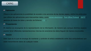 CAPAS
Aplicación
Ofrece a las aplicaciones la posibilidad de acceder a los servicios de las demás capas y define los protocolos
que utilizan las aplicaciones para intercambiar datos, como correo electrónico (Post Office Protocol y SMTP),
gestores de bases de datos y servidor de ficheros (FTP).
Presentación
El objetivo es encargarse de la representación de la información, de manera que, aunque distintos equipos
puedan tener diferentes representaciones internas de caracteres los datos lleguen de manera reconocible.
Sesión
Esta capa es la que se encarga de mantener y controlar el enlace establecido entre dos computadores que
están transmitiendo datos de cualquier índole.
 