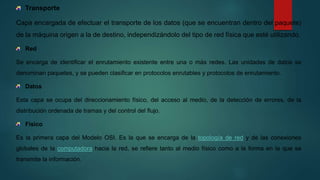 Transporte
Capa encargada de efectuar el transporte de los datos (que se encuentran dentro del paquete)
de la máquina origen a la de destino, independizándolo del tipo de red física que esté utilizando.
Red
Se encarga de identificar el enrutamiento existente entre una o más redes. Las unidades de datos se
denominan paquetes, y se pueden clasificar en protocolos enrutables y protocolos de enrutamiento.
Datos
Esta capa se ocupa del direccionamiento físico, del acceso al medio, de la detección de errores, de la
distribución ordenada de tramas y del control del flujo.
Fisico
Es la primera capa del Modelo OSI. Es la que se encarga de la topología de red y de las conexiones
globales de la computadora hacia la red, se refiere tanto al medio físico como a la forma en la que se
transmite la información.
 