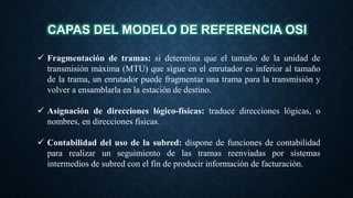 CAPAS DEL MODELO DE REFERENCIA OSI
 Fragmentación de tramas: si determina que el tamaño de la unidad de
transmisión máxima (MTU) que sigue en el enrutador es inferior al tamaño
de la trama, un enrutador puede fragmentar una trama para la transmisión y
volver a ensamblarla en la estación de destino.
 Asignación de direcciones lógico-físicas: traduce direcciones lógicas, o
nombres, en direcciones físicas.
 Contabilidad del uso de la subred: dispone de funciones de contabilidad
para realizar un seguimiento de las tramas reenviadas por sistemas
intermedios de subred con el fin de producir información de facturación.
 