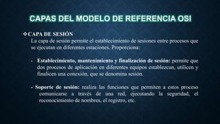 CAPAS DEL MODELO DE REFERENCIA OSI
CAPA DE SESIÓN
La capa de sesión permite el establecimiento de sesiones entre procesos que
se ejecutan en diferentes estaciones. Proporciona:
- Establecimiento, mantenimiento y finalización de sesión: permite que
dos procesos de aplicación en diferentes equipos establezcan, utilicen y
finalicen una conexión, que se denomina sesión.
- Soporte de sesión: realiza las funciones que permiten a estos proceso
comunicarse a través de una red, ejecutando la seguridad, el
reconocimiento de nombres, el registro, etc.
 
