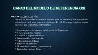 CAPAS DEL MODELO DE REFERENCIA OSI
CAPA DE APLICACIÓN
El nivel de aplicación actúa como ventana para los usuarios y los procesos de
aplicaciones para tener acceso a servicios de red. Esta capa contiene varias
funciones que se utilizan con frecuencia:
 Uso compartido de recursos y redirección de dispositivos
 Acceso a archivos remotos
 Acceso a la impresora remota
 Comunicación entre procesos
 Administración de la red
 Servicios de directorio
 Mensajería electrónica (como correo)
 Terminales virtuales de red
 
