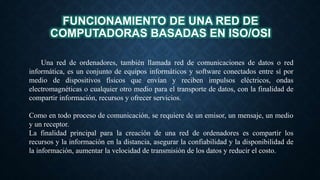 Una red de ordenadores, también llamada red de comunicaciones de datos o red
informática, es un conjunto de equipos informáticos y software conectados entre sí por
medio de dispositivos físicos que envían y reciben impulsos eléctricos, ondas
electromagnéticas o cualquier otro medio para el transporte de datos, con la finalidad de
compartir información, recursos y ofrecer servicios.
Como en todo proceso de comunicación, se requiere de un emisor, un mensaje, un medio
y un receptor.
La finalidad principal para la creación de una red de ordenadores es compartir los
recursos y la información en la distancia, asegurar la confiabilidad y la disponibilidad de
la información, aumentar la velocidad de transmisión de los datos y reducir el costo.
FUNCIONAMIENTO DE UNA RED DE
COMPUTADORAS BASADAS EN ISO/OSI
 