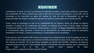 RESUMEN
Actualmente, el modo en el que se producen las relaciones sociales, comerciales, políticas y personales,
está cambiando de forma continua para estar al día con los avances tecnológicos. Es por ello, que la
tecnología se ha convertido en parte del sistema de vida de toda la humanidad, ya que está
proporcionando una amplia variedad de opciones en cuanto a lo que podría ser el destino de ella.
Como vemos la tecnología es vital en la cotidianidad del ser humano, basta con pensar en algunos
ejemplos: se puede ver las condiciones del tiempo en cualquier país al que se desee viajar, se puede
visualizar las noticias a nivel nacional e internacional y acceder a la banca electrónica; facilita además
la comunicación entre personas a través de las herramientas de colaboración como la mensajería
instantánea o los blogs; y mejora la enseñanza y el aprendizaje de los estudiantes.
Como hemos visto el modelo OSI se basa en conseguir una estandarización de las tecnologías de red. La
cual consta de siete capas como ya el docente lo había mencionado en clase, de las cuales cada uno tiene
una función en concreto. Por lo que busca conseguir un entorno más flexible y dinámico en todas las
comunicaciones de una red. Como también durante el desarrollo del tema sabemos que la información
que “viaja” en la red se conoce como paquete de datos
Origen, destino y paquetes de datos respectivamente.
 