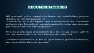 RECOMENDACIONES
OSI, es un modelo genérico, independiente de los protocolos, es más detallado y permite un
aprendizaje más claro de los procesos de red.
Al concluir este tema de vital importancia para la interconexión de redes, se recomienda
ampliamente el uso de un modelo en capas para la creación de las mismas, ya que es necesario
para visualizar la interacción entre varios protocolos
Un modelo en capas muestra el funcionamiento de los protocolos que se produce dentro de
cada capa, como así también la interacción de las capas sobre y debajo de él.
A continuación describimos del OSI de su uso algunos beneficios que hemos podido rescatar,
como también al iniciar el tema esta mencionado.
 
