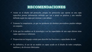 RECOMENDACIONES
 Asiste en el diseño del protocolo, porque los protocolos que operan en una capa
especifica poseen información definida que van a poner en práctica y una interfaz
definida según las capas por encimas y por debajo.
 Fomenta la competencia, ya que los productos de distintos proveedores pueden trabajar
en conjunto.
 Evita que los cambios en la tecnología o en las capacidades de una capa afecten otras
capas superiores o inferiores.
 Proporciona un lenguaje común para describir las funciones y capacidades de red.
 En definitiva, el uso de un modelo en capas ayuda en el diseño de redes complejas,
multiuso y de diversos fabricantes
 