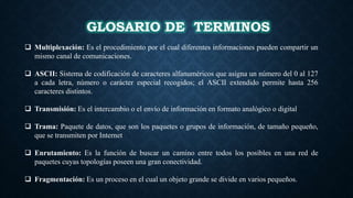 GLOSARIO DE TERMINOS
 Multiplexación: Es el procedimiento por el cual diferentes informaciones pueden compartir un
mismo canal de comunicaciones.
 ASCII: Sistema de codificación de caracteres alfanuméricos que asigna un número del 0 al 127
a cada letra, número o carácter especial recogidos; el ASCII extendido permite hasta 256
caracteres distintos.
 Transmisión: Es el intercambio o el envío de información en formato analógico o digital
 Trama: Paquete de datos, que son los paquetes o grupos de información, de tamaño pequeño,
que se transmiten por Internet
 Enrutamiento: Es la función de buscar un camino entre todos los posibles en una red de
paquetes cuyas topologías poseen una gran conectividad.
 Fragmentación: Es un proceso en el cual un objeto grande se divide en varios pequeños.
 