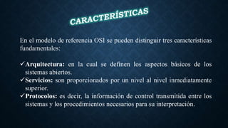 En el modelo de referencia OSI se pueden distinguir tres características
fundamentales:
Arquitectura: en la cual se definen los aspectos básicos de los
sistemas abiertos.
Servicios: son proporcionados por un nivel al nivel inmediatamente
superior.
Protocolos: es decir, la información de control transmitida entre los
sistemas y los procedimientos necesarios para su interpretación.
 