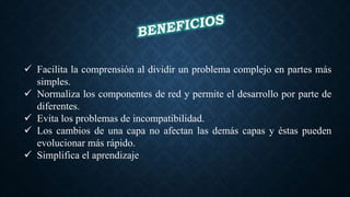  Facilita la comprensión al dividir un problema complejo en partes más
simples.
 Normaliza los componentes de red y permite el desarrollo por parte de
diferentes.
 Evita los problemas de incompatibilidad.
 Los cambios de una capa no afectan las demás capas y éstas pueden
evolucionar más rápido.
 Simplifica el aprendizaje
 