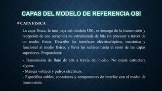 CAPAS DEL MODELO DE REFERENCIA OSI
CAPA FISICA
La capa física, la más baja del modelo OSI, se encarga de la transmisión y
recepción de una secuencia no estructurada de bits sin procesar a través de
un medio físico. Describe las interfaces eléctrica/óptica, mecánica y
funcional al medio físico, y lleva las señales hacia el resto de las capas
superiores. Proporciona:
- Transmisión de flujo de bits a través del medio. No existe estructura
alguna.
- Maneja voltajes y pulsos eléctricos.
- Especifica cables, conectores y componentes de interfaz con el medio de
transmisión.
 