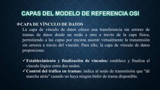 CAPAS DEL MODELO DE REFERENCIA OSI
CAPA DE VÍNCULO DE DATOS
La capa de vínculo de datos ofrece una transferencia sin errores de
tramas de datos desde un nodo a otro a través de la capa física,
permitiendo a las capas por encima asumir virtualmente la transmisión
sin errores a través del vínculo. Para ello, la capa de vínculo de datos
proporciona:
Establecimiento y finalización de vínculos: establece y finaliza el
vínculo lógico entre dos nodos.
Control del tráfico en tramas: indica al nodo de transmisión que "dé
marcha atrás" cuando no haya ningún búfer de trama disponible.
 