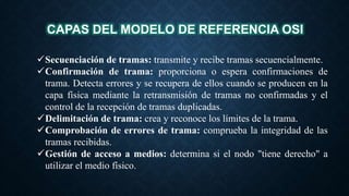 CAPAS DEL MODELO DE REFERENCIA OSI
Secuenciación de tramas: transmite y recibe tramas secuencialmente.
Confirmación de trama: proporciona o espera confirmaciones de
trama. Detecta errores y se recupera de ellos cuando se producen en la
capa física mediante la retransmisión de tramas no confirmadas y el
control de la recepción de tramas duplicadas.
Delimitación de trama: crea y reconoce los límites de la trama.
Comprobación de errores de trama: comprueba la integridad de las
tramas recibidas.
Gestión de acceso a medios: determina si el nodo "tiene derecho" a
utilizar el medio físico.
 