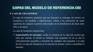 CAPAS DEL MODELO DE REFERENCIA OSI
 CAPA DE TRANSPORTE
La capa de transporte garantiza que los mensajes se entregan sin errores, en
secuencia y sin pérdidas o duplicaciones. Libera a los protocolos de capas
superiores de cualquier cuestión relacionada con la transferencia de datos entre
ellos y sus pares.
La capa de transporte proporciona:
 Segmentación de mensajes: acepta un mensaje de la capa (de sesión) que
tiene por encima, lo divide en unidades más pequeñas (si no es aún lo
suficientemente pequeño) y transmite las unidades más pequeñas a la capa
de red. La capa de transporte en la estación de destino vuelve a ensamblar el
mensaje.
 