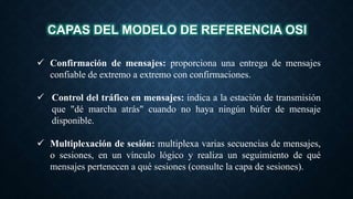 CAPAS DEL MODELO DE REFERENCIA OSI
 Confirmación de mensajes: proporciona una entrega de mensajes
confiable de extremo a extremo con confirmaciones.
 Control del tráfico en mensajes: indica a la estación de transmisión
que "dé marcha atrás" cuando no haya ningún búfer de mensaje
disponible.
 Multiplexación de sesión: multiplexa varias secuencias de mensajes,
o sesiones, en un vínculo lógico y realiza un seguimiento de qué
mensajes pertenecen a qué sesiones (consulte la capa de sesiones).
 