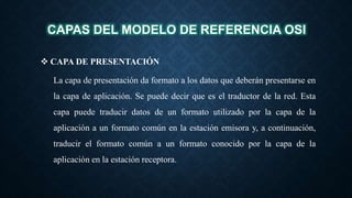 CAPAS DEL MODELO DE REFERENCIA OSI
 CAPA DE PRESENTACIÓN
La capa de presentación da formato a los datos que deberán presentarse en
la capa de aplicación. Se puede decir que es el traductor de la red. Esta
capa puede traducir datos de un formato utilizado por la capa de la
aplicación a un formato común en la estación emisora y, a continuación,
traducir el formato común a un formato conocido por la capa de la
aplicación en la estación receptora.
 