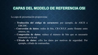 CAPAS DEL MODELO DE REFERENCIA OSI
La capa de presentación proporciona:
- Traducción del código de caracteres: por ejemplo, de ASCII a
EBCDIC.
- Conversión de datos: orden de bits, CR-CR/LF, punto flotante entre
enteros, etc.
- Compresión de datos: reduce el número de bits que es necesario
transmitir en la red.
- Cifrado de datos: cifra los datos por motivos de seguridad. Por
ejemplo, cifrado de contraseñas.
 