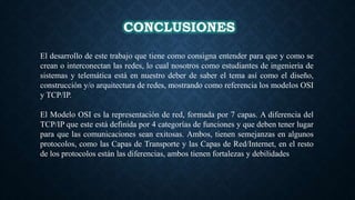 CONCLUSIONES
El desarrollo de este trabajo que tiene como consigna entender para que y como se
crean o interconectan las redes, lo cual nosotros como estudiantes de ingeniería de
sistemas y telemática está en nuestro deber de saber el tema así como el diseño,
construcción y/o arquitectura de redes, mostrando como referencia los modelos OSI
y TCP/IP.
El Modelo OSI es la representación de red, formada por 7 capas. A diferencia del
TCP/IP que este está definida por 4 categorías de funciones y que deben tener lugar
para que las comunicaciones sean exitosas. Ambos, tienen semejanzas en algunos
protocolos, como las Capas de Transporte y las Capas de Red/Internet, en el resto
de los protocolos están las diferencias, ambos tienen fortalezas y debilidades
 