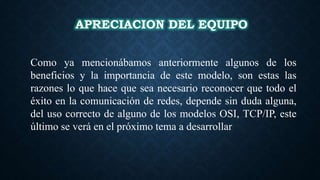 APRECIACION DEL EQUIPO
Como ya mencionábamos anteriormente algunos de los
beneficios y la importancia de este modelo, son estas las
razones lo que hace que sea necesario reconocer que todo el
éxito en la comunicación de redes, depende sin duda alguna,
del uso correcto de alguno de los modelos OSI, TCP/IP, este
último se verá en el próximo tema a desarrollar
 