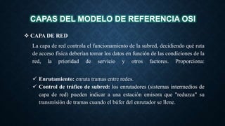 CAPAS DEL MODELO DE REFERENCIA OSI
 CAPA DE RED
La capa de red controla el funcionamiento de la subred, decidiendo qué ruta
de acceso física deberían tomar los datos en función de las condiciones de la
red, la prioridad de servicio y otros factores. Proporciona:
 Enrutamiento: enruta tramas entre redes.
 Control de tráfico de subred: los enrutadores (sistemas intermedios de
capa de red) pueden indicar a una estación emisora que "reduzca" su
transmisión de tramas cuando el búfer del enrutador se llene.
 
