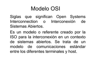 Modelo OSI
Siglas que significan Open Systems
Interconnection o Interconexión de
Sistemas Abiertos.
Es un modelo o referente creado por la
ISO para la interconexión en un contexto
de sistemas abiertos. Se trata de un
modelo de comunicaciones estándar
entre los diferentes terminales y host.
 