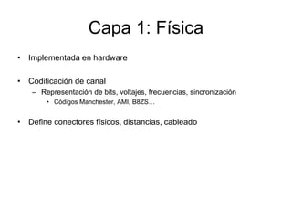 Capa 1: Física
• Implementada en hardware
• Codificación de canal
– Representación de bits, voltajes, frecuencias, sincronización
• Códigos Manchester, AMI, B8ZS…
• Define conectores físicos, distancias, cableado
 