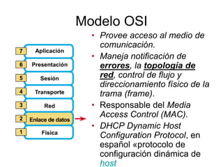 Modelo OSI
• Provee acceso al medio de
comunicación.
• Maneja notificación de
errores, la topología de
red, control de flujo y
direccionamiento físico de la
trama (frame).
• Responsable del Media
Access Control (MAC).
• DHCP Dynamic Host
Configuration Protocol, en
español «protocolo de
configuración dinámica de
host
 
