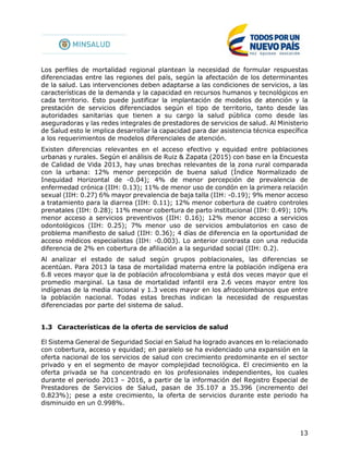 13
Los perfiles de mortalidad regional plantean la necesidad de formular respuestas
diferenciadas entre las regiones del país, según la afectación de los determinantes
de la salud. Las intervenciones deben adaptarse a las condiciones de servicios, a las
características de la demanda y la capacidad en recursos humanos y tecnológicos en
cada territorio. Esto puede justificar la implantación de modelos de atención y la
prestación de servicios diferenciados según el tipo de territorio, tanto desde las
autoridades sanitarias que tienen a su cargo la salud pública como desde las
aseguradoras y las redes integrales de prestadores de servicios de salud. Al Ministerio
de Salud esto le implica desarrollar la capacidad para dar asistencia técnica específica
a los requerimientos de modelos diferenciales de atención.
Existen diferencias relevantes en el acceso efectivo y equidad entre poblaciones
urbanas y rurales. Según el análisis de Ruiz & Zapata (2015) con base en la Encuesta
de Calidad de Vida 2013, hay unas brechas relevantes de la zona rural comparada
con la urbana: 12% menor percepción de buena salud (Índice Normalizado de
Inequidad Horizontal de -0.04); 4% de menor percepción de prevalencia de
enfermedad crónica (IIH: 0.13); 11% de menor uso de condón en la primera relación
sexual (IIH: 0.27) 6% mayor prevalencia de baja talla (IIH: -0.19); 9% menor acceso
a tratamiento para la diarrea (IIH: 0.11); 12% menor cobertura de cuatro controles
prenatales (IIH: 0.28); 11% menor cobertura de parto institucional (IIH: 0.49); 10%
menor acceso a servicios preventivos (IIH: 0.16); 12% menor acceso a servicios
odontológicos (IIH: 0.25); 7% menor uso de servicios ambulatorios en caso de
problema manifiesto de salud (IIH: 0.36); 4 días de diferencia en la oportunidad de
acceso médicos especialistas (IIH: -0.003). Lo anterior contrasta con una reducida
diferencia de 2% en cobertura de afiliación a la seguridad social (IIH: 0.2).
Al analizar el estado de salud según grupos poblacionales, las diferencias se
acentúan. Para 2013 la tasa de mortalidad materna entre la población indígena era
6.8 veces mayor que la de población afrocolombiana y está dos veces mayor que el
promedio marginal. La tasa de mortalidad infantil era 2.6 veces mayor entre los
indígenas de la media nacional y 1.3 veces mayor en los afrocolombianos que entre
la población nacional. Todas estas brechas indican la necesidad de respuestas
diferenciadas por parte del sistema de salud.
1.3 Características de la oferta de servicios de salud
El Sistema General de Seguridad Social en Salud ha logrado avances en lo relacionado
con cobertura, acceso y equidad; en paralelo se ha evidenciado una expansión en la
oferta nacional de los servicios de salud con crecimiento predominante en el sector
privado y en el segmento de mayor complejidad tecnológica. El crecimiento en la
oferta privada se ha concentrado en los profesionales independientes, los cuales
durante el periodo 2013 – 2016, a partir de la información del Registro Especial de
Prestadores de Servicios de Salud, pasan de 35.107 a 35.396 (incremento del
0.823%); pese a este crecimiento, la oferta de servicios durante este periodo ha
disminuido en un 0.998%.
 