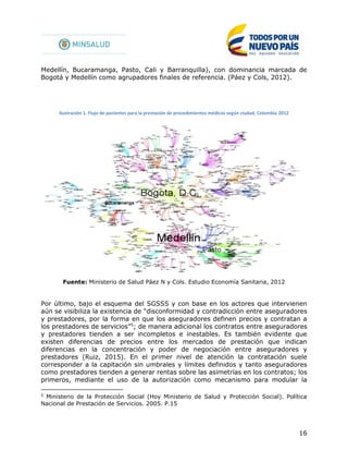 16
Medellín, Bucaramanga, Pasto, Cali y Barranquilla), con dominancia marcada de
Bogotá y Medellín como agrupadores finales de referencia. (Páez y Cols, 2012).
Ilustración 1. Flujo de pacientes para la prestación de procedimientos médicos según ciudad, Colombia 2012
Fuente: Ministerio de Salud Páez N y Cols. Estudio Economía Sanitaria, 2012
Por último, bajo el esquema del SGSSS y con base en los actores que intervienen
aún se visibiliza la existencia de “disconformidad y contradicción entre aseguradores
y prestadores, por la forma en que los aseguradores definen precios y contratan a
los prestadores de servicios”5
; de manera adicional los contratos entre aseguradores
y prestadores tienden a ser incompletos e inestables. Es también evidente que
existen diferencias de precios entre los mercados de prestación que indican
diferencias en la concentración y poder de negociación entre aseguradores y
prestadores (Ruiz, 2015). En el primer nivel de atención la contratación suele
corresponder a la capitación sin umbrales y límites definidos y tanto aseguradores
como prestadores tienden a generar rentas sobre las asimetrías en los contratos; los
primeros, mediante el uso de la autorización como mecanismo para modular la
5
Ministerio de la Protección Social (Hoy Ministerio de Salud y Protección Social). Política
Nacional de Prestación de Servicios. 2005. P.15
 
