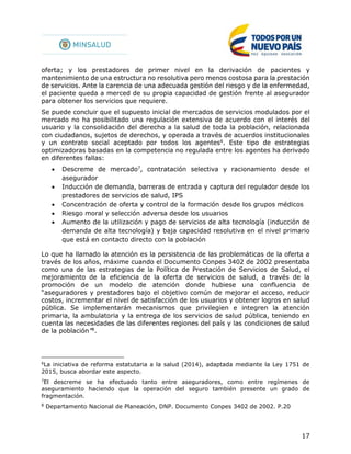 17
oferta; y los prestadores de primer nivel en la derivación de pacientes y
mantenimiento de una estructura no resolutiva pero menos costosa para la prestación
de servicios. Ante la carencia de una adecuada gestión del riesgo y de la enfermedad,
el paciente queda a merced de su propia capacidad de gestión frente al asegurador
para obtener los servicios que requiere.
Se puede concluir que el supuesto inicial de mercados de servicios modulados por el
mercado no ha posibilitado una regulación extensiva de acuerdo con el interés del
usuario y la consolidación del derecho a la salud de toda la población, relacionada
con ciudadanos, sujetos de derechos, y operada a través de acuerdos institucionales
y un contrato social aceptado por todos los agentes6
. Este tipo de estrategias
optimizadoras basadas en la competencia no regulada entre los agentes ha derivado
en diferentes fallas:
 Descreme de mercado7
, contratación selectiva y racionamiento desde el
asegurador
 Inducción de demanda, barreras de entrada y captura del regulador desde los
prestadores de servicios de salud, IPS
 Concentración de oferta y control de la formación desde los grupos médicos
 Riesgo moral y selección adversa desde los usuarios
 Aumento de la utilización y pago de servicios de alta tecnología (inducción de
demanda de alta tecnología) y baja capacidad resolutiva en el nivel primario
que está en contacto directo con la población
Lo que ha llamado la atención es la persistencia de las problemáticas de la oferta a
través de los años, máxime cuando el Documento Conpes 3402 de 2002 presentaba
como una de las estrategias de la Política de Prestación de Servicios de Salud, el
mejoramiento de la eficiencia de la oferta de servicios de salud, a través de la
promoción de un modelo de atención donde hubiese una confluencia de
“aseguradores y prestadores bajo el objetivo común de mejorar el acceso, reducir
costos, incrementar el nivel de satisfacción de los usuarios y obtener logros en salud
pública. Se implementarán mecanismos que privilegien e integren la atención
primaria, la ambulatoria y la entrega de los servicios de salud pública, teniendo en
cuenta las necesidades de las diferentes regiones del país y las condiciones de salud
de la población”8
.
6
La iniciativa de reforma estatutaria a la salud (2014), adaptada mediante la Ley 1751 de
2015, busca abordar este aspecto.
7
El descreme se ha efectuado tanto entre aseguradores, como entre regímenes de
aseguramiento haciendo que la operación del seguro también presente un grado de
fragmentación.
8
Departamento Nacional de Planeación, DNP. Documento Conpes 3402 de 2002. P.20
 