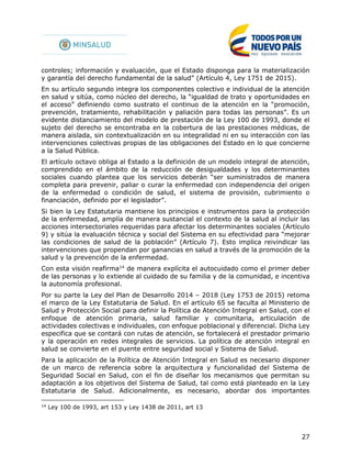 27
controles; información y evaluación, que el Estado disponga para la materialización
y garantía del derecho fundamental de la salud” (Artículo 4, Ley 1751 de 2015).
En su artículo segundo integra los componentes colectivo e individual de la atención
en salud y sitúa, como núcleo del derecho, la “igualdad de trato y oportunidades en
el acceso” definiendo como sustrato el continuo de la atención en la “promoción,
prevención, tratamiento, rehabilitación y paliación para todas las personas”. Es un
evidente distanciamiento del modelo de prestación de la Ley 100 de 1993, donde el
sujeto del derecho se encontraba en la cobertura de las prestaciones médicas, de
manera aislada, sin contextualización en su integralidad ni en su interacción con las
intervenciones colectivas propias de las obligaciones del Estado en lo que concierne
a la Salud Pública.
El artículo octavo obliga al Estado a la definición de un modelo integral de atención,
comprendido en el ámbito de la reducción de desigualdades y los determinantes
sociales cuando plantea que los servicios deberán “ser suministrados de manera
completa para prevenir, paliar o curar la enfermedad con independencia del origen
de la enfermedad o condición de salud, el sistema de provisión, cubrimiento o
financiación, definido por el legislador”.
Si bien la Ley Estatutaria mantiene los principios e instrumentos para la protección
de la enfermedad, amplía de manera sustancial el contexto de la salud al incluir las
acciones intersectoriales requeridas para afectar los determinantes sociales (Artículo
9) y sitúa la evaluación técnica y social del Sistema en su efectividad para “mejorar
las condiciones de salud de la población” (Artículo 7). Esto implica reivindicar las
intervenciones que propendan por ganancias en salud a través de la promoción de la
salud y la prevención de la enfermedad.
Con esta visión reafirma14
de manera explícita el autocuidado como el primer deber
de las personas y lo extiende al cuidado de su familia y de la comunidad, e incentiva
la autonomía profesional.
Por su parte la Ley del Plan de Desarrollo 2014 – 2018 (Ley 1753 de 2015) retoma
el marco de la Ley Estatutaria de Salud. En el artículo 65 se faculta al Ministerio de
Salud y Protección Social para definir la Política de Atención Integral en Salud, con el
enfoque de atención primaria, salud familiar y comunitaria, articulación de
actividades colectivas e individuales, con enfoque poblacional y diferencial. Dicha Ley
especifica que se contará con rutas de atención, se fortalecerá el prestador primario
y la operación en redes integrales de servicios. La política de atención integral en
salud se convierte en el puente entre seguridad social y Sistema de Salud.
Para la aplicación de la Política de Atención Integral en Salud es necesario disponer
de un marco de referencia sobre la arquitectura y funcionalidad del Sistema de
Seguridad Social en Salud, con el fin de diseñar los mecanismos que permitan su
adaptación a los objetivos del Sistema de Salud, tal como está planteado en la Ley
Estatutaria de Salud. Adicionalmente, es necesario, abordar dos importantes
14
Ley 100 de 1993, art 153 y Ley 1438 de 2011, art 13
 