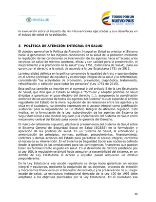 30
la evaluación sobre el impacto de las intervenciones ejecutadas y sus desenlaces en
el estado de salud de la población.
3 POLÍTICA DE ATENCIÓN INTEGRAL EN SALUD
El objetivo general de la Política de Atención Integral en Salud es orientar el Sistema
hacia la generación de las mejores condiciones de la salud de la población mediante
la regulación de las condiciones de intervención de los agentes hacia el “acceso a los
servicios de salud de manera oportuna, eficaz y con calidad para la preservación, el
mejoramiento y la promoción de la salud” (Ley 1751, Estatutaria de Salud), para así
garantizar el derecho a la salud, de acuerdo a la Ley Estatutaria 1751 de 2015.
La integralidad definida en la política comprende la igualdad de trato y oportunidades
en el acceso (principio de equidad) y el abordaje integral de la salud y la enfermedad,
consolidando “las actividades de promoción, prevención, diagnóstico, tratamiento,
rehabilitación y paliación para todas las personas” (Ley 1751 de 2015).
Esta política también se inscribe en el numeral b del artículo 5 de la Ley Estatutaria
de Salud, que dice que el Estado se obliga a “formular y adoptar políticas de salud
dirigidas a garantizar el goce efectivo del derecho (…), asegurando la coordinación
armónica de las acciones de todos los agentes del Sistema” lo cual expande el ámbito
regulatorio del Estado de la mera regulación de las relaciones entre los agentes y la
sitúa en el ciudadano, su derecho expresado en el acceso integral como justificación
sustancial para la implantación de un Modelo Integral de Atención regulado. Esto
implica, en la formulación de la Ley, subordinación de los agentes del Sistema de
Seguridad Social a ese modelo regulado y la implantación del Sistema de Salud como
mecanismo central del Estado para operar la garantía del Derecho.
El marco de referencia expuesto, plantea la preeminencia del Sistema de Salud sobre
el Sistema General de Seguridad Social en Salud (SGSSS) en la formulación y
aplicación de las políticas de salud. En un Sistema de Salud, la articulación y
armonización de principios, normas, políticas, procedimientos, financiamiento,
controles y demás acciones del Estado para garantizar el acceso integral, conforma
el núcleo de su intervención. En el Sistema de Seguridad Social ese núcleo es definido
desde la garantía de las prestaciones para las contingencias financieras que puedan
tener las familias frente al gasto en salud. En el desarrollo del SGSSS planteado por
la Ley 100, la regulación se dirigió hacia asegurar la sostenibilidad del sistema, en un
ámbito de Ley Estatutaria el acceso y equidad pasan adquieren un estatus
preponderante.
En la Ley Estatutaria esa acción regulatoria se dirige hacia garantizar un acceso
integral y equitativo, mediante la conjunción de los objetivos, procesos de atención
y mecanismos financieros en el bienestar del individuo y la preservación de su mejor
estado de salud. La estructura institucional derivada de la Ley 100 de 1993 debe
adaptarse a los objetivos planteados por la Ley Estatutaria. En el ciudadano esa
 