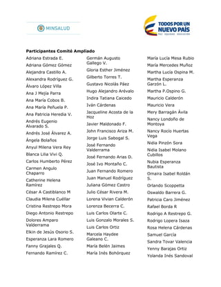 Participantes Comité Ampliado
Adriana Estrada E.
Adriana Gómez Gómez
Alejandra Castillo A.
Alexandra Rodríguez G.
Álvaro López Villa
Ana J Mejía Parra
Ana María Cobos B.
Ana María Peñuela P.
Ana Patricia Heredia V.
Andrés Eugenio
Alvarado S.
Andrés José Álvarez A.
Ángela Bolaños
Anyul Milena Vera Rey
Blanca Lilia Vivi Q.
Carlos Humberto Pérez
Carmen Angulo
Chaparro
Catherine Helena
Ramírez
César A Castiblanco M
Claudia Milena Cuéllar
Cristina Restrepo Mora
Diego Antonio Restrepo
Dolores Amparo
Valderrama
Elkin de Jesús Osorio S.
Esperanza Lara Romero
Fanny Grajales Q.
Fernando Ramírez C.
Germán Augusto
Gallego V.
Gloria Esther Jiménez
Gilberto Torres T.
Gustavo Nicolás Páez
Hugo Alejandro Arévalo
Indira Tatiana Caicedo
Iván Cárdenas
Jacqueline Acosta de la
Hoz
Javier Maldonado F.
John Francisco Ariza M.
Jorge Luis Sabogal S.
José Fernando
Valderrama
José Fernando Arias D.
José Ivo Montaño C.
Juan Fernando Romero
Juan Manuel Rodríguez
Juliana Gómez Castro
Julio César Rivera M.
Lorena Vivian Calderón
Lorenza Becerra C.
Luis Carlos Olarte C.
Luis Gonzalo Morales S.
Luis Carlos Ortiz
Marcela Haydee
Galeano C.
María Belén Jaimes
María Inés Bohórquez
María Lucía Mesa Rubio
María Mercedes Muñoz
Martha Lucía Ospina M.
Martha Esperanza
Garzón L.
Martha P.Ospino G.
Mauricio Calderón
Mauricio Vera
Mery Barragán Ávila
Nancy Londoño de
Montoya
Nancy Rocío Huertas
Vega
Nidia Pinzón Sora
Nidia Isabel Molano
Cubillos
Nubia Esperanza
Bautista
Omaira Isabel Roldán
S.
Orlando Scoppetta
Oswaldo Barrera G.
Patricia Caro Jiménez
Rafael Borda R
Rodrigo A Restrepo G.
Rodrigo Lopera Isaza
Rosa Helena Cárdenas
Samuel García
Sandra Tovar Valencia
Yenny Barajas Ortiz
Yolanda Inés Sandoval
 