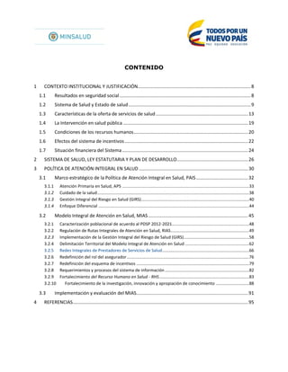 CONTENIDO
1 CONTEXTO INSTITUCIONAL Y JUSTIFICACIÓN.......................................................................................8
1.1 Resultados en seguridad social.....................................................................................................8
1.2 Sistema de Salud y Estado de salud..............................................................................................9
1.3 Características de la oferta de servicios de salud.......................................................................13
1.4 La Intervención en salud pública ................................................................................................19
1.5 Condiciones de los recursos humanos........................................................................................20
1.6 Efectos del sistema de incentivos...............................................................................................22
1.7 Situación financiera del Sistema.................................................................................................24
2 SISTEMA DE SALUD, LEY ESTATUTARIA Y PLAN DE DESARROLLO.......................................................26
3 POLÍTICA DE ATENCIÓN INTEGRAL EN SALUD ....................................................................................30
3.1 Marco estratégico de la Política de Atención Integral en Salud, PAIS........................................32
3.1.1 Atención Primaria en Salud, APS ...........................................................................................................33
3.1.2 Cuidado de la salud................................................................................................................................38
3.1.3 Gestión Integral del Riesgo en Salud (GIRS)...........................................................................................40
3.1.4 Enfoque Diferencial ...............................................................................................................................44
3.2 Modelo Integral de Atención en Salud, MIAS.............................................................................45
3.2.1 Caracterización poblacional de acuerdo al PDSP 2012-2021.................................................................48
3.2.2 Regulación de Rutas Integrales de Atención en Salud, RIAS..................................................................49
3.2.3 Implementación de la Gestión Integral del Riesgo de Salud (GIRS).......................................................58
3.2.4 Delimitación Territorial del Modelo Integral de Atención en Salud ......................................................62
3.2.5 Redes Integrales de Prestadores de Servicios de Salud.........................................................................66
3.2.6 Redefinición del rol del asegurador.......................................................................................................76
3.2.7 Redefinición del esquema de incentivos ...............................................................................................79
3.2.8 Requerimientos y procesos del sistema de información .......................................................................82
3.2.9 Fortalecimiento del Recurso Humano en Salud - RHS............................................................................83
3.2.10 Fortalecimiento de la investigación, innovación y apropiación de conocimiento ............................88
3.3 Implementación y evaluación del MIAS......................................................................................91
4 REFERENCIAS.......................................................................................................................................95
 