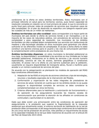 63
condiciones de la oferta en estos ámbitos territoriales. Estos municipios son el
principal referente en salud para los territorios vecinos, pues tienen capacidad de
resolución completa en relación con el nivel primario de salud, lo que lo convierte en
punto focal para articular redes de prestación de servicios que resuelvan casos de
alta complejidad. En el plan de desarrollo se especifica una categoría especial para
las ciudades de más de un millón de habitantes.
Ámbitos territoriales con alta ruralidad: estos corresponden a la mayor parte de
municipios del país donde la oferta de servicios tiende a ser monopólica y en la
mayoría de los casos de naturaleza pública, con prevalencia de servicios de baja
complejidad y poca capacidad de resolución. Los municipios de los ámbitos
territoriales con alta ruralidad deben complementar sus servicios con instituciones de
mediana y alta tecnología ubicadas en otros municipios para garantizar una oferta
suficiente en los diferentes niveles de complejidad. El acceso a dicha oferta no debe
constituir una barrera onerosa para el usuario y las vías de comunicación permiten
la complementación entre prestadores de una misma red.
Ámbitos territoriales dispersos: en estos municipios la densidad poblacional es
muy baja, la disponibilidad y accesibilidad a los servicios es muy limitada por la baja
densidad poblacional, limitaciones en la oferta de servicios y de recurso humano
especializado, carencia de vías de acceso, barreras geográficas o condiciones
culturales. El acceso vial a la oferta es una barrera sustancial para la población,
usualmente se requiere disponibilidad de transporte aéreo, fluvial o marítimo para
acceder a un número sustancial de servicios del plan.
De acuerdo con la categorización se plantearán los modelos de operación del MIAS
bajo condiciones diferenciales en:
1. Adaptación de las RIAS al conjunto de acciones colectivas y tipo de tecnologías,
recursos y resultados esperados de la intervención del Modelo.
2. Conformación y organización de las redes integrales de prestadores de
servicios de salud, teniendo en cuenta que en los ámbitos donde no se pueda
asegurar la disponibilidad completa de servicios se debe considerar la
complementariedad con otros territorios.
3. Criterios diferenciales para la habilitación y autorización de funcionamiento y
de operación de los aseguradores buscando las mejores escalas de
mancomunación que permitan la atención de los afiliados en condiciones de
continuidad y oportunidad en la atención.
Dado que debe existir una armonización entre las condiciones de operación del
aseguramiento y la prestación que superen la fragmentación de la respuesta
asistencial que actualmente existe, el entorno territorial de habilitación de la red de
prestación debe corresponder al del aseguramiento bajo condiciones de la habilitación
de una única red de prestación de servicios. Esto plantea un requerimiento de escala
en la capacidad instalada de la red que debe resolverse de acuerdo con el artículo 65
del Plan de Desarrollo 2014-2018.
 