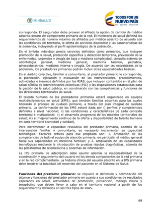 69
corresponda. El asegurador debe proveer al afiliado la opción de cambio de médico
adscrito dentro del componente primario de la red. El ministerio de salud definirá los
requerimientos de número máximo de afiliados por médico adscrito de acuerdo con
las condiciones del territorio, la oferta de servicios disponible y las características de
la demanda, incluyendo el perfil epidemiológico de la población..
En el ámbito individual presta servicios definidos como primarios, que incluyen
promoción de la salud, protección específica y detección temprana, prevención de la
enfermedad, urgencias y cirugía de baja y mediana complejidad, consulta externa de
odontología general, medicina general, medicina familiar, pediatría,
ginecoobstetricia, medicina interna y cirugía. De acuerdo con las necesidades de la
población, los prestadores primarios podrán incluir otras especialidades básicas.
En el ámbito colectivo, familiar y comunitario, al prestador primario le corresponde,
la planeación, ejecución y evaluación de las intervenciones, procedimientos,
actividades e insumos definidos por las RIAS, que incluyen contenidos en el plan de
salud pública de intervenciones colectivas (PIC) y las disposiciones establecidas para
la gestión de la salud pública, en coordinación con las competencias y funciones de
las direcciones territoriales de salud.
El talento humano de los prestadores primarios estará organizado en equipos
multidisciplinarios en salud (EMS), que tendrán familias adscritas para las cuales
liderarán el proceso de cuidado primario, a través del plan integral de cuidado
primario. La conformación de los EMS estará dada por i) perfiles y competencias
definidas a nivel nacional; ii) las condiciones y características de cada contexto
territorial e institucional; ii) el desarrollo progresivo de los modelos territoriales de
salud; iii) el mejoramiento continuo de la oferta y disponibilidad de talento humano
en cada territorio (cantidad y calidad).
Para incrementar la capacidad resolutiva del prestador primario, además de la
intervención familiar y comunitaria, es necesario incrementar su capacidad
tecnológica. Factores críticos para ese propósito son: 1. Ampliación de las
competencias de todo el equipo de atención primaria, en particular el médico general
hacia sus capacidades en medicina familiar; y 2. Ampliación de las capacidades
tecnológicas mediante la introducción de pruebas rápidas diagnósticas, además de
las plataformas de telemedicina y sistemas de información.
La IPS primaria de adscripción debe asumir además la responsabilidad de la
coordinación y seguimiento del usuario en los demás componentes de la red primaria
y en la red complementaria. La historia clínica del usuario adscrito en la IPS primaria
debe mostrar la totalidad del recorrido del paciente en el Sistema de Salud.
Funciones del prestador primario: se requiere la definición y delimitación del
alcance y funciones del prestador primario en cuanto a sus condiciones de resultados
esperados en salud, actividades de promoción, prevención, manejo clínico y
terapéutico que deben llevar a cabo en el territorio nacional a partir de los
requerimientos definidos en los tres tipos de RIAS.
 