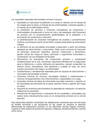 70
Los resultados esperados del prestador primario incluyen:
 Resultados en salud para la población a su cargo en relación con el manejo de
los riesgos para la salud, el manejo de las enfermedades y lesiones agudas, y
el manejo de la enfermedad crónica
 La prestación de servicios a conjuntos homogéneos de condiciones y
enfermedades considerando el curso de vida y las patologías más frecuentes
de acuerdo con el comportamiento epidemiológico de la población y la
priorización de condiciones a intervenir
 La estandarización de conjuntos homogéneos de pruebas y procedimientos
médicos y quirúrgicos a partir de las RIAS y sujetos potenciales de autorización
integral
 La definición de las actividades principales a desarrollar a partir del enfoque
adoptado de salud familiar y comunitaria. Debe incluir acciones de inducción
de demanda, protección específica, atención institucional y domiciliaria,
gestión clínica del riesgo en salud, valoración y seguimiento comunitario y
coordinación con las entidades territoriales
 Mecanismos de articulación del componente primario y componente
complementario de la red, incluyendo, esquemas definidos por el asegurador
para la Referencia y contra referencia de pacientes, manejo compartido de
historia clínica, telemedicina, tele asistencia y cuidado en casa, así como
manejo comunitario del riesgo y la enfermedad
 Características y competencias esperadas para los equipos de salud familiar y
comunitaria del prestador primario.
 Conjuntos mínimos de recursos, tecnologías médicas y medicamentos e
insumos correspondientes a las intervenciones y capacidades a su cargo
 Conjuntos mínimos de datos de información que debe mantener y reportar en
las actividades de promoción de la salud, atención clínica y gestión del riesgo
en salud.
 Esquema de incentivos para fortalecer la capacidad de resolución y la atención
integral de los pacientes.
 Mecanismos de seguimiento y evaluación de los resultados y actividades que
realiza tanto individualmente como en el componente primario de la red de
atención.
Esos desarrollos deberán contemplar las adaptaciones necesarias para los tres tipos
de ámbito territorial y las situaciones en las cuales se requiera la atención
diferenciada de poblaciones prevista en las diferentes normas legales (víctimas,
mujeres y niños sujetos de protección especial, indígenas, afrodescendientes, colones
entre otros).
 