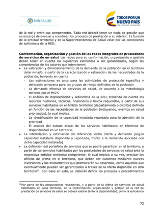 72
de la red y entre sus componentes. Toda red deberá tener un nodo de gestión que
se encarga de evaluar y coordinar los procesos de prestación a su interior. Es función
de la entidad territorial y de la Superintendencia de Salud velar por las condiciones
de suficiencia de la RED.
Conformación, organización y gestión de las redes integrales de prestadores
de servicios de en salud Las redes para su conformación, organización y gestión
deben tener en cuenta los siguientes elementos a ser garantizados, según las
competencias de los actores que intervienen:
 La valoración y dimensionamiento de la demanda de la población en el territorio
determinado, a partir de la caracterización y estimación de las necesidades de la
población, teniendo en cuenta:
- Las estimaciones ex ante para las actividades de protección específica y
detección temprana para los grupos de riesgo definidos de la población
- La demanda efectiva de servicios de salud, de acuerdo a la metodología
definida por el MSPS
- El análisis de disponibilidad y suficiencia de la RED, teniendo en cuenta los
recursos humanos, técnicos, financieros y físicos requeridos, a partir de sus
servicios habilitados en el ámbito territorial (departamento o distrito) definido
en función de las necesidades de la población (incluyendo, eventos en salud
priorizados), lo cual implica:
- La identificación de la capacidad instalada reportada para la atención de la
prioridad
- El análisis del estado actual de los servicios habilitados en términos de
disponibilidad en un territorio.
 La interrelación y estimación del diferencial entre oferta y demanda (según
capacidad instalada disponible y reportada, frente a la demanda asociada con
dicha capacidad instalada)
 La definición del portafolio de servicios que se podrá garantizar en el territorio, a
partir de los servicios habilitados por los prestadores de servicios de salud ante la
respectiva entidad territorial competente, lo cual implica a su vez, precisar los
déficits de oferta en el territorio, que deban ser cubiertos mediante nuevas
inversiones y los instrumentos que promoverán su desarrollo, como aquellos que
eventualmente puedan ser garantizados a través de la oferta disponible en otro
territorio34
. Con base en esto, se deberán definir los procesos y procedimientos
34
Por parte de las aseguradoras respectivas, y a partir de la oferta de servicios de salud
habilitados en cada territorio, en la conformación, organización y gestión de la red de
prestación de servicios de salud se deberá valorar tanto la disponibilidad, como la suficiencia
 