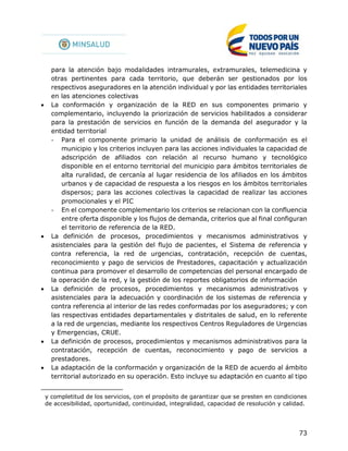 73
para la atención bajo modalidades intramurales, extramurales, telemedicina y
otras pertinentes para cada territorio, que deberán ser gestionados por los
respectivos aseguradores en la atención individual y por las entidades territoriales
en las atenciones colectivas
 La conformación y organización de la RED en sus componentes primario y
complementario, incluyendo la priorización de servicios habilitados a considerar
para la prestación de servicios en función de la demanda del asegurador y la
entidad territorial
- Para el componente primario la unidad de análisis de conformación es el
municipio y los criterios incluyen para las acciones individuales la capacidad de
adscripción de afiliados con relación al recurso humano y tecnológico
disponible en el entorno territorial del municipio para ámbitos territoriales de
alta ruralidad, de cercanía al lugar residencia de los afiliados en los ámbitos
urbanos y de capacidad de respuesta a los riesgos en los ámbitos territoriales
dispersos; para las acciones colectivas la capacidad de realizar las acciones
promocionales y el PIC
- En el componente complementario los criterios se relacionan con la confluencia
entre oferta disponible y los flujos de demanda, criterios que al final configuran
el territorio de referencia de la RED.
 La definición de procesos, procedimientos y mecanismos administrativos y
asistenciales para la gestión del flujo de pacientes, el Sistema de referencia y
contra referencia, la red de urgencias, contratación, recepción de cuentas,
reconocimiento y pago de servicios de Prestadores, capacitación y actualización
continua para promover el desarrollo de competencias del personal encargado de
la operación de la red, y la gestión de los reportes obligatorios de información
 La definición de procesos, procedimientos y mecanismos administrativos y
asistenciales para la adecuación y coordinación de los sistemas de referencia y
contra referencia al interior de las redes conformadas por los aseguradores; y con
las respectivas entidades departamentales y distritales de salud, en lo referente
a la red de urgencias, mediante los respectivos Centros Reguladores de Urgencias
y Emergencias, CRUE.
 La definición de procesos, procedimientos y mecanismos administrativos para la
contratación, recepción de cuentas, reconocimiento y pago de servicios a
prestadores.
 La adaptación de la conformación y organización de la RED de acuerdo al ámbito
territorial autorizado en su operación. Esto incluye su adaptación en cuanto al tipo
y completitud de los servicios, con el propósito de garantizar que se presten en condiciones
de accesibilidad, oportunidad, continuidad, integralidad, capacidad de resolución y calidad.
 