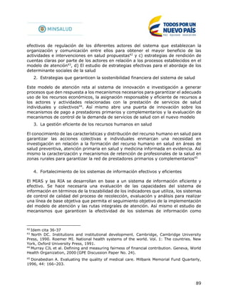 89
efectivos de regulación de los diferentes actores del sistema que establezcan la
organización y comunicación entre ellos para obtener el mayor beneficio de las
actividades e intervenciones en salud propuestas42
y c) estrategias de rendición de
cuentas claras por parte de los actores en relación a los procesos establecidos en el
modelo de atención43
, d) El estudio de estrategias efectivas para el abordaje de los
determinante sociales de la salud
2. Estrategias que garanticen la sostenibilidad financiera del sistema de salud
Este modelo de atención reta al sistema de innovación e investigación a generar
procesos que den respuesta a los mecanismos necesarios para garantizar el adecuado
uso de los recursos económicos, la asignación responsable y eficiente de recursos a
los actores y actividades relacionadas con la prestación de servicios de salud
individuales y colectivos44
. Así mismo abre una puerta de innovación sobre los
mecanismos de pago a prestadores primarios y complementarios y la evaluación de
mecanismos de control de la demanda de servicios de salud con el nuevo modelo
3. La gestión eficiente de los recursos humanos en salud
El conocimiento de las características y distribución del recurso humano en salud para
garantizar las acciones colectivas e individuales enmarcan una necesidad en
investigación en relación a la formación del recurso humano en salud en áreas de
salud preventiva, atención primaria en salud y medicina informada en evidencia. Así
mismo la caracterización y mecanismos de retención de profesionales de la salud en
zonas rurales para garantizar la red de prestadores primarios y complementarios45
4. Fortalecimiento de los sistemas de información efectivos y eficientes
El MIAS y las RIA se desarrollan en base a un sistema de información eficiente y
efectivo. Se hace necesaria una evaluación de las capacidades del sistema de
información en términos de la trazabilidad de los indicadores que utiliza, los sistemas
de control de calidad del proceso de recolección, evaluación y análisis para realizar
una línea de base objetiva que permita el seguimiento objetivo de la implementación
del modelo de atención y las rutas integrales de atención. Así mismo el estudio de
mecanismos que garanticen la efectividad de los sistemas de información como
42
Idem cita 36-37
43
North DC. Institutions and institutional development. Cambridge, Cambridge University
Press, 1990. Roemer MI. National health systems of the world. Vol. 1: The countries. New
York, Oxford University Press, 1991.
44
Murray CJL et al. Defining and measuring fairness of financial contribution. Geneva, World
Health Organization, 2000 (GPE Discussion Paper No. 24).
45
Donabedian A. Evaluating the quality of medical care. Milbank Memorial Fund Quarterly,
1996, 44: 166–203.
 