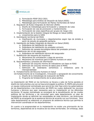 93
a. Formulación PDSP 2012-2021
b. Metodología para Análisis de Situación de Salud (ASIS)
c. Metodología para formulación de Planes Territoriales de Salud
2. Regulación de Rutas Integrales de Atención (RIAS)
a. Diseño de metodología para formulación y validación de rutas
b. Formulación de ruta de promoción y mantenimiento
c. Formulación de rutas específicas por grupos de riesgo (16)
3. Implementación de la Gestión Integral de Riesgo en Salud (GIRS)
a. Lineamientos para la GIRS
4. Delimitación territorial del MIAS
a. Clasificación de municipios y departamentos según tipo de ámbito a
partir de estudio de geografía sanitaria.
5. Habilitación de Redes Integrales de Atención en Salud (RIAS)
a. Estándares de habilitación de redes
b. Estándares de habilitación de prestador primario
c. Definición de canasta tecnológica básica del prestador primario
6. Redefinición del rol del asegurador
a. Estándares de habilitación técnica del asegurador
7. Redefinición del esquema de incentivos
a. Mecanismos de contratación y pago de servicios
b. Mecanismo de incentivos para el talento humano en salud
8. Requerimientos y procesos de información
a. Definición de conjunto mínimo de indicadores con base en RIAS
b. Definición de conjunto mínimo de datos para el MIAS
c. Definición de estándares semánticos y sintácticos para la
interoperabilidad
9. Fortalecimiento del Recurso Humano en Salud
10.Fortalecimiento de la investigación, innovación y apropiación de conocimiento
a. Diseño de la metodología de evaluación del MIAS
b. Programa de fortalecimiento de la salud pública
La implantación del MIAS en los territorios se llevara a cabo de forma paralela al
diseño de instrumentos una vez se haya promulgado la política. EL MSPS estructurará
un equipo institucional centralizado que servirá de inter fase entre los gobernadores
de los departamentos y las direcciones del MSPS los cuales dedicarán los recursos
humanos y técnicos que sean necesarios para su implantación en los diferentes
territorios. El equipo centralizado se encargará de la sensibilización de los niveles
políticos de los territorios y de concordar para cada departamento un plan de
implantación donde se definirán las necesidades de cada territorio. Las direcciones
del MSPS se encargarán de la asistencia técnica de acuerdo con sus funciones. Para
cada departamento se elaborará un programa de asistencia técnica que permita la
intervención coordinada en los departamentos.
En cuanto a la progresividad en la implantación no existe una priorización de los
territorios, dependiendo de la iniciativa de los entes territoriales. Sin embargo, dada
 