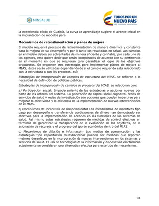 94
la experiencia piloto de Guainía, la curva de aprendizaje sugiere el avance inicial en
la implantación de modelos para
Mecanismos de retroalimentación y planes de mejora
El modelo requerirá procesos de retroalimentación de manera dinámica y constante
para la mejora de su desempeño y por lo tanto los resultados en salud. Los cambios
en el modelo deben ser solventadas de manera eficiente y confiable, por cada uno de
los agentes, esto quiere decir que serán incorporados de acuerdo con su pertinencia
en el momento en que se requieran para garantizar el logro de los objetivos
propuestos. Se proponen tres estrategias para implementar planes de mejora al
MIAS; éstas serán utilizadas dependiendo de si el cambio requerido está relacionado
con la estructura o con los procesos, así:
Estrategias de incorporación de cambios de estructura del MIAS, se refieren a la
necesidad de definición de políticas públicas.
Estrategias de incorporación de cambios de procesos del MIAS, se relacionan con:
a) Participación social: Empoderamiento de las estrategias o acciones nuevas por
parte de los actores del sistema. La generación de capital social cognitivo, redes de
servicios de salud y redes de investigación son acciones que pueden impartirse para
mejorar la efectividad y la eficiencia de la implementación de nuevas intervenciones
en el MIAS.
b) Mecanismos de incentivos de financiamiento: Los mecanismos de incentivos tipo
pago por desempeño o transferencia condicionales de dinero han demostrado ser
efectivas para la implementación de acciones en las funciones de los sistemas de
salud. Así mismo estas estrategias requieren de medidas de control efectivas en
términos de garantizar la transparencia de la evaluación de los objetivos, de la
asignación de recursos y el progreso del aporte económico dentro del MIAS.
c) Mecanismos de difusión e información: Los medios de comunicación y las
estrategias tipo capacitación multidisciplinar pueden ser medidas que reportan
mejores desenlaces en la incorporación de nuevas intervenciones en los sistemas y
servicios de salud. El uso de tecnologías de la información y dispositivos electrónicos
actualmente se consideran una alternativa efectiva para este tipo de mecanismos.
 