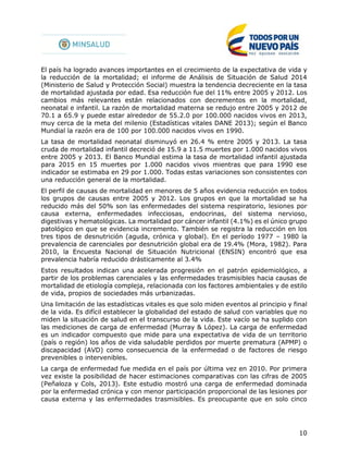 10
El país ha logrado avances importantes en el crecimiento de la expectativa de vida y
la reducción de la mortalidad; el informe de Análisis de Situación de Salud 2014
(Ministerio de Salud y Protección Social) muestra la tendencia decreciente en la tasa
de mortalidad ajustada por edad. Esa reducción fue del 11% entre 2005 y 2012. Los
cambios más relevantes están relacionados con decrementos en la mortalidad,
neonatal e infantil. La razón de mortalidad materna se redujo entre 2005 y 2012 de
70.1 a 65.9 y puede estar alrededor de 55.2.0 por 100.000 nacidos vivos en 2013,
muy cerca de la meta del milenio (Estadísticas vitales DANE 2013); según el Banco
Mundial la razón era de 100 por 100.000 nacidos vivos en 1990.
La tasa de mortalidad neonatal disminuyó en 26.4 % entre 2005 y 2013. La tasa
cruda de mortalidad infantil decreció de 15.9 a 11.5 muertes por 1.000 nacidos vivos
entre 2005 y 2013. El Banco Mundial estima la tasa de mortalidad infantil ajustada
para 2015 en 15 muertes por 1.000 nacidos vivos mientras que para 1990 ese
indicador se estimaba en 29 por 1.000. Todas estas variaciones son consistentes con
una reducción general de la mortalidad.
El perfil de causas de mortalidad en menores de 5 años evidencia reducción en todos
los grupos de causas entre 2005 y 2012. Los grupos en que la mortalidad se ha
reducido más del 50% son las enfermedades del sistema respiratorio, lesiones por
causa externa, enfermedades infecciosas, endocrinas, del sistema nervioso,
digestivas y hematológicas. La mortalidad por cáncer infantil (4.1%) es el único grupo
patológico en que se evidencia incremento. También se registra la reducción en los
tres tipos de desnutrición (aguda, crónica y global). En el período 1977 – 1980 la
prevalencia de carenciales por desnutrición global era de 19.4% (Mora, 1982). Para
2010, la Encuesta Nacional de Situación Nutricional (ENSIN) encontró que esa
prevalencia habría reducido drásticamente al 3.4%
Estos resultados indican una acelerada progresión en el patrón epidemiológico, a
partir de los problemas carenciales y las enfermedades trasmisibles hacia causas de
mortalidad de etiología compleja, relacionada con los factores ambientales y de estilo
de vida, propios de sociedades más urbanizadas.
Una limitación de las estadísticas vitales es que solo miden eventos al principio y final
de la vida. Es difícil establecer la globalidad del estado de salud con variables que no
miden la situación de salud en el transcurso de la vida. Este vacío se ha suplido con
las mediciones de carga de enfermedad (Murray & López). La carga de enfermedad
es un indicador compuesto que mide para una expectativa de vida de un territorio
(país o región) los años de vida saludable perdidos por muerte prematura (APMP) o
discapacidad (AVD) como consecuencia de la enfermedad o de factores de riesgo
prevenibles o intervenibles.
La carga de enfermedad fue medida en el país por última vez en 2010. Por primera
vez existe la posibilidad de hacer estimaciones comparativas con las cifras de 2005
(Peñaloza y Cols, 2013). Este estudio mostró una carga de enfermedad dominada
por la enfermedad crónica y con menor participación proporcional de las lesiones por
causa externa y las enfermedades trasmisibles. Es preocupante que en solo cinco
 