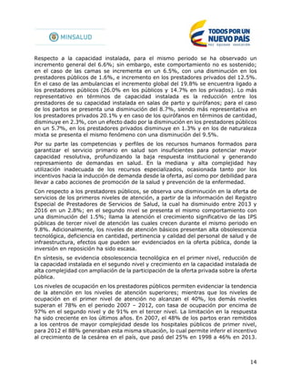 14
Respecto a la capacidad instalada, para el mismo periodo se ha observado un
incremento general del 6.6%; sin embargo, este comportamiento no es sostenido;
en el caso de las camas se incrementa en un 6.5%, con una disminución en los
prestadores públicos de 1.6%, e incremento en los prestadores privados del 12.5%.
En el caso de las ambulancias el incremento global del 19.8% se encuentra ligado a
los prestadores públicos (26.0% en los públicos y 14.7% en los privados). Lo más
representativo en términos de capacidad instalada es la reducción entre los
prestadores de su capacidad instalada en salas de parto y quirófanos; para el caso
de los partos se presenta una disminución del 8.7%, siendo más representativa en
los prestadores privados 20.1% y en caso de los quirófanos en términos de cantidad,
disminuye en 2.3%, con un efecto dado por la disminución en los prestadores públicos
en un 5.7%, en los prestadores privados disminuye en 1.3% y en los de naturaleza
mixta se presenta el mismo fenómeno con una disminución del 9.5%.
Por su parte las competencias y perfiles de los recursos humanos formados para
garantizar el servicio primario en salud son insuficientes para potenciar mayor
capacidad resolutiva, profundizando la baja respuesta institucional y generando
represamiento de demandas en salud. En la mediana y alta complejidad hay
utilización inadecuada de los recursos especializados, ocasionada tanto por los
incentivos hacia la inducción de demanda desde la oferta, así como por debilidad para
llevar a cabo acciones de promoción de la salud y prevención de la enfermedad.
Con respecto a los prestadores públicos, se observa una disminución en la oferta de
servicios de los primeros niveles de atención, a partir de la información del Registro
Especial de Prestadores de Servicios de Salud, la cual ha disminuido entre 2013 y
2016 en un 2.8%; en el segundo nivel se presenta el mismo comportamiento con
una disminución del 1.5%; llama la atención el crecimiento significativo de las IPS
públicas de tercer nivel de atención las cuales crecen durante el mismo periodo en
9.8%. Adicionalmente, los niveles de atención básicos presentan alta obsolescencia
tecnológica, deficiencia en cantidad, pertinencia y calidad del personal de salud y de
infraestructura, efectos que pueden ser evidenciados en la oferta pública, donde la
inversión en reposición ha sido escasa.
En síntesis, se evidencia obsolescencia tecnológica en el primer nivel, reducción de
la capacidad instalada en el segundo nivel y crecimiento en la capacidad instalada de
alta complejidad con ampliación de la participación de la oferta privada sobre la oferta
pública.
Los niveles de ocupación en los prestadores públicos permiten evidenciar la tendencia
de la atención en los niveles de atención superiores; mientras que los niveles de
ocupación en el primer nivel de atención no alcanzan el 40%, los demás niveles
superan el 78% en el periodo 2007 – 2012, con tasa de ocupación por encima de
97% en el segundo nivel y de 91% en el tercer nivel. La limitación en la respuesta
ha sido creciente en los últimos años. En 2007, el 48% de los partos eran remitidos
a los centros de mayor complejidad desde los hospitales públicos de primer nivel,
para 2012 el 88% generaban esta misma situación, lo cual permite inferir el incentivo
al crecimiento de la cesárea en el país, que pasó del 25% en 1998 a 46% en 2013.
 