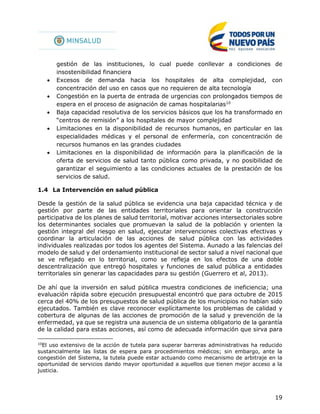 19
gestión de las instituciones, lo cual puede conllevar a condiciones de
insostenibilidad financiera
 Excesos de demanda hacia los hospitales de alta complejidad, con
concentración del uso en casos que no requieren de alta tecnología
 Congestión en la puerta de entrada de urgencias con prolongados tiempos de
espera en el proceso de asignación de camas hospitalarias10
 Baja capacidad resolutiva de los servicios básicos que los ha transformado en
“centros de remisión” a los hospitales de mayor complejidad
 Limitaciones en la disponibilidad de recursos humanos, en particular en las
especialidades médicas y el personal de enfermería, con concentración de
recursos humanos en las grandes ciudades
 Limitaciones en la disponibilidad de información para la planificación de la
oferta de servicios de salud tanto pública como privada, y no posibilidad de
garantizar el seguimiento a las condiciones actuales de la prestación de los
servicios de salud.
1.4 La Intervención en salud pública
Desde la gestión de la salud pública se evidencia una baja capacidad técnica y de
gestión por parte de las entidades territoriales para orientar la construcción
participativa de los planes de salud territorial, motivar acciones intersectoriales sobre
los determinantes sociales que promuevan la salud de la población y orienten la
gestión integral del riesgo en salud, ejecutar intervenciones colectivas efectivas y
coordinar la articulación de las acciones de salud pública con las actividades
individuales realizadas por todos los agentes del Sistema. Aunado a las falencias del
modelo de salud y del ordenamiento institucional de sector salud a nivel nacional que
se ve reflejado en lo territorial, como se refleja en los efectos de una doble
descentralización que entregó hospitales y funciones de salud pública a entidades
territoriales sin generar las capacidades para su gestión (Guerrero et al, 2013).
De ahí que la inversión en salud pública muestra condiciones de ineficiencia; una
evaluación rápida sobre ejecución presupuestal encontró que para octubre de 2015
cerca del 40% de los presupuestos de salud pública de los municipios no habían sido
ejecutados. También es clave reconocer explícitamente los problemas de calidad y
cobertura de algunas de las acciones de promoción de la salud y prevención de la
enfermedad, ya que se registra una ausencia de un sistema obligatorio de la garantía
de la calidad para estas acciones, así como de adecuada información que sirva para
10
El uso extensivo de la acción de tutela para superar barreras administrativas ha reducido
sustancialmente las listas de espera para procedimientos médicos; sin embargo, ante la
congestión del Sistema, la tutela puede estar actuando como mecanismo de arbitraje en la
oportunidad de servicios dando mayor oportunidad a aquellos que tienen mejor acceso a la
justicia.
 